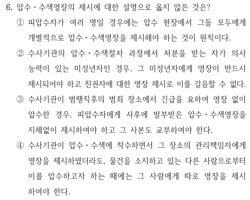 6. 압수ㆍ수색영장의 제시에 대한 설명으로 옳지 않은 것은?
①피압수자가 여러 명일 경우에는 압수 현장에서 그들 모두에게 
개별적으로 압수ㆍ수색영장을 제시해야 하는 것이 원칙이다.
②수사기관의 압수ㆍ수색절차 과정에서 처분을 받는 자가 의사
능력이 있는 미성년자인 경우, 그 미성년자에게 영장이 반드시 
제시되어야 하고 친권자에 대한 영장 제시로 이를 갈음할 수 없다.
③수사기관이 범행직후의 범죄 장소에서 긴급을 요하여 영장 없이 
압수한 경우, 피압수자에게 사후에 발부받은 압수ㆍ수색영장을 
지체없이 제시하여야 하고 그 사본도 교부하여야 한다.
④수사기관이 압수ㆍ수색에 착수하면서 그 장소의 관리책임자에게 
영장을 제시하였더라도, 물건을 소지하고 있는 다른 사람으로부터 
이를 압수하고자 하는 때에는 그 사람에게 따로 영장을 제시
하여야 한다.