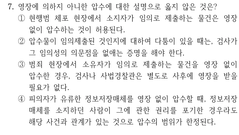 7. 영장에 의하지 아니한 압수에 대한 설명으로 옳지 않은 것은?
①현행범 체포 현장에서 소지자가 임의로 제출하는 물건은 영장 
없이 압수하는 것이 허용된다.
②압수물이 임의제출된 것인지에 대하여 다툼이 있을 때는, 검사가 
그 임의성의 의문점을 없애는 증명을 해야 한다.
③범죄 현장에서 소유자가 임의로 제출하는 물건을 영장 없이 
압수한 경우, 검사나 사법경찰관은 별도로 사후에 영장을 받을 
필요가 없다.
④피의자가 유류한 정보저장매체를 영장 없이 압수할 때, 정보저장
매체를 소지하던 사람이 그에 관한 권리를 포기한 경우라도 
해당 사건과 관계가 있는 것으로 압수의 범위가 한정된다.