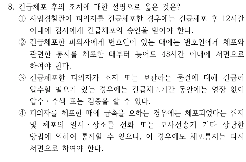 8. 긴급체포 후의 조치에 대한 설명으로 옳은 것은?
①사법경찰관이 피의자를 긴급체포한 경우에는 긴급체포 후 12시간 
이내에 검사에게 긴급체포의 승인을 받아야 한다.
②긴급체포한 피의자에게 변호인이 있는 때에는 변호인에게 체포와 
관련한 통지를 체포한 때부터 늦어도 48시간 이내에 서면으로 
하여야 한다.
③긴급체포한 피의자가 소지 또는 보관하는 물건에 대해 긴급히 
압수할 필요가 있는 경우에는 긴급체포기간 동안에는 영장 없이 
압수ㆍ수색 또는 검증을 할 수 있다.
④피의자를 체포한 때에 급속을 요하는 경우에는 체포되었다는 취지 
및 체포의 일시ㆍ장소를 전화 또는 모사전송기 기타 상당한 
방법에 의하여 통지할 수 있으나, 이 경우에도 체포통지는 다시 
서면으로 하여야 한다.