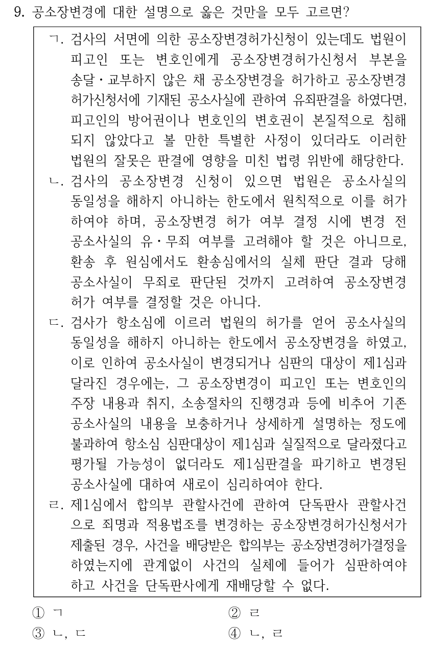 9. 공소장변경에 대한 설명으로 옳은 것만을 모두 고르면?
ㄱ. 검사의 서면에 의한 공소장변경허가신청이 있는데도 법원이 
피고인 또는 변호인에게 공소장변경허가신청서 부본을 
송달ㆍ교부하지 않은 채 공소장변경을 허가하고 공소장변경
허가신청서에 기재된 공소사실에 관하여 유죄판결을 하였다면, 
피고인의 방어권이나 변호인의 변호권이 본질적으로 침해
되지 않았다고 볼 만한 특별한 사정이 있더라도 이러한 
법원의 잘못은 판결에 영향을 미친 법령 위반에 해당한다.
ㄴ. 검사의 공소장변경 신청이 있으면 법원은 공소사실의 
동일성을 해하지 아니하는 한도에서 원칙적으로 이를 허가
하여야 하며, 공소장변경 허가 여부 결정 시에 변경 전 
공소사실의 유ㆍ무죄 여부를 고려해야 할 것은 아니므로, 
환송 후 원심에서도 환송심에서의 실체 판단 결과 당해 
공소사실이 무죄로 판단된 것까지 고려하여 공소장변경 
허가 여부를 결정할 것은 아니다.
ㄷ. 검사가 항소심에 이르러 법원의 허가를 얻어 공소사실의 
동일성을 해하지 아니하는 한도에서 공소장변경을 하였고, 
이로 인하여 공소사실이 변경되거나 심판의 대상이 제1심과 
달라진 경우에는, 그 공소장변경이 피고인 또는 변호인의 
주장 내용과 취지, 소송절차의 진행경과 등에 비추어 기존 
공소사실의 내용을 보충하거나 상세하게 설명하는 정도에 
불과하여 항소심 심판대상이 제1심과 실질적으로 달라졌다고 
평가될 가능성이 없더라도 제1심판결을 파기하고 변경된 
공소사실에 대하여 새로이 심리하여야 한다. 
ㄹ. 제1심에서 합의부 관할사건에 관하여 단독판사 관할사건
으로 죄명과 적용법조를 변경하는 공소장변경허가신청서가 
제출된 경우, 사건을 배당받은 합의부는 공소장변경허가결정을 
하였는지에 관계없이 사건의 실체에 들어가 심판하여야 
하고 사건을 단독판사에게 재배당할 수 없다.
①ㄱ
②ㄹ
③ㄴ, ㄷ
④ㄴ, ㄹ
