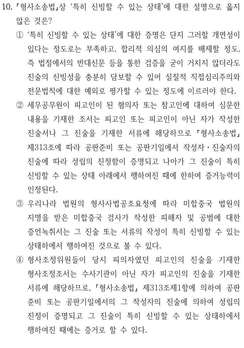 10.
형사소송법상 ‘특히 신빙할 수 있는 상태’에 대한 설명으로 옳지 
않은 것은?
①‘특히 신빙할 수 있는 상태’에 대한 증명은 단지 그러할 개연성이 
있다는 정도로는 부족하고, 합리적 의심의 여지를 배제할 정도, 
즉 법정에서의 반대신문 등을 통한 검증을 굳이 거치지 않더라도 
진술의 신빙성을 충분히 담보할 수 있어 실질적 직접심리주의와 
전문법칙에 대한 예외로 평가할 수 있는 정도에 이르러야 한다.
②세무공무원이 피고인이 된 혐의자 또는 참고인에 대하여 심문한 
내용을 기재한 조서는 피고인 또는 피고인이 아닌 자가 작성한 
진술서나 그 진술을 기재한 서류에 해당하므로 
형사소송법
제313조에 따라 공판준비 또는 공판기일에서 작성자ㆍ진술자의 
진술에 따라 성립의 진정함이 증명되고 나아가 그 진술이 특히 
신빙할 수 있는 상태 아래에서 행하여진 때에 한하여 증거능력이 
인정된다.
③우리나라 법원의 형사사법공조요청에 따라 미합중국 법원의 
지명을 받은 미합중국 검사가 작성한 피해자 및 공범에 대한 
증언녹취서는 그 진술 또는 서류의 작성이 특히 신빙할 수 있는 
상태하에서 행하여진 것으로 볼 수 있다.
④형사조정위원들이 당시 피의자였던 피고인의 진술을 기재한 
형사조정조서는 수사기관이 아닌 자가 피고인의 진술을 기재한 
서류에 해당하므로, 형사소송법
제313조제1항에 의하여 공판
준비 또는 공판기일에서의 그 작성자의 진술에 의하여 성립의 
진정이 증명되고 그 진술이 특히 신빙할 수 있는 상태하에서 
행하여진 때에는 증거로 할 수 있다.