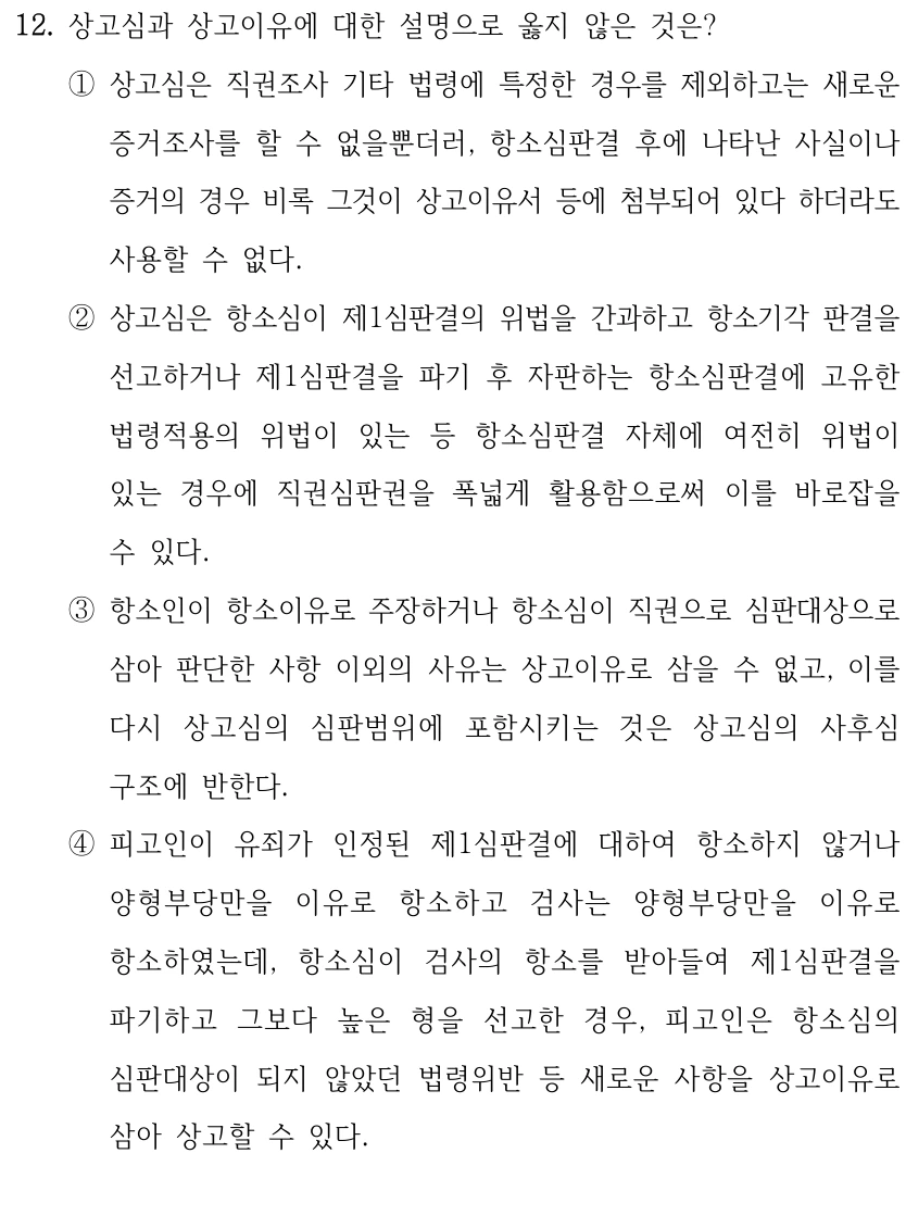 12. 상고심과 상고이유에 대한 설명으로 옳지 않은 것은? 
①상고심은 직권조사 기타 법령에 특정한 경우를 제외하고는 새로운 
증거조사를 할 수 없을뿐더러, 항소심판결 후에 나타난 사실이나 
증거의 경우 비록 그것이 상고이유서 등에 첨부되어 있다 하더라도 
사용할 수 없다.
②상고심은 항소심이 제1심판결의 위법을 간과하고 항소기각 판결을 
선고하거나 제1심판결을 파기 후 자판하는 항소심판결에 고유한 
법령적용의 위법이 있는 등 항소심판결 자체에 여전히 위법이 
있는 경우에 직권심판권을 폭넓게 활용함으로써 이를 바로잡을 
수 있다.
③항소인이 항소이유로 주장하거나 항소심이 직권으로 심판대상으로 
삼아 판단한 사항 이외의 사유는 상고이유로 삼을 수 없고, 이를 
다시 상고심의 심판범위에 포함시키는 것은 상고심의 사후심 
구조에 반한다.
④피고인이 유죄가 인정된 제1심판결에 대하여 항소하지 않거나 
양형부당만을 이유로 항소하고 검사는 양형부당만을 이유로 
항소하였는데, 항소심이 검사의 항소를 받아들여 제1심판결을 
파기하고 그보다 높은 형을 선고한 경우, 피고인은 항소심의 
심판대상이 되지 않았던 법령위반 등 새로운 사항을 상고이유로 
삼아 상고할 수 있다.