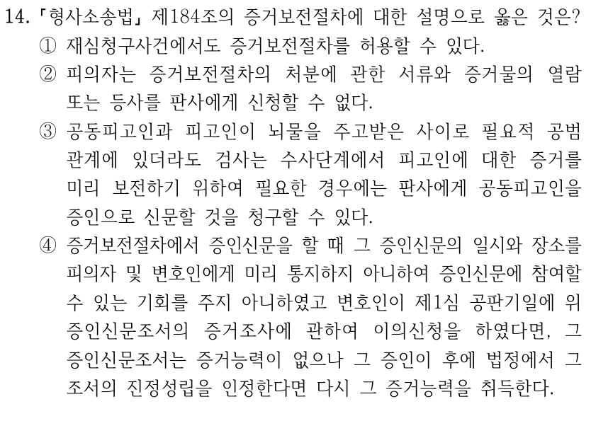 14.
형사소송법
제184조의 증거보전절차에 대한 설명으로 옳은 것은? 
①재심청구사건에서도 증거보전절차를 허용할 수 있다.
②피의자는 증거보전절차의 처분에 관한 서류와 증거물의 열람 
또는 등사를 판사에게 신청할 수 없다.
③공동피고인과 피고인이 뇌물을 주고받은 사이로 필요적 공범
관계에 있더라도 검사는 수사단계에서 피고인에 대한 증거를 
미리 보전하기 위하여 필요한 경우에는 판사에게 공동피고인을 
증인으로 신문할 것을 청구할 수 있다.
④증거보전절차에서 증인신문을 할 때 그 증인신문의 일시와 장소를 
피의자 및 변호인에게 미리 통지하지 아니하여 증인신문에 참여할 
수 있는 기회를 주지 아니하였고 변호인이 제1심 공판기일에 위 
증인신문조서의 증거조사에 관하여 이의신청을 하였다면, 그 
증인신문조서는 증거능력이 없으나 그 증인이 후에 법정에서 그 
조서의 진정성립을 인정한다면 다시 그 증거능력을 취득한다.