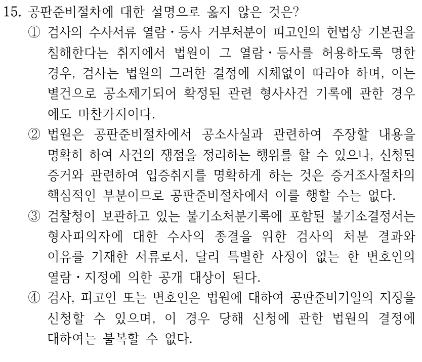 15. 공판준비절차에 대한 설명으로 옳지 않은 것은?
①검사의 수사서류 열람ㆍ등사 거부처분이 피고인의 헌법상 기본권을 
침해한다는 취지에서 법원이 그 열람ㆍ등사를 허용하도록 명한 
경우, 검사는 법원의 그러한 결정에 지체없이 따라야 하며, 이는 
별건으로 공소제기되어 확정된 관련 형사사건 기록에 관한 경우
에도 마찬가지이다.
②법원은 공판준비절차에서 공소사실과 관련하여 주장할 내용을 
명확히 하여 사건의 쟁점을 정리하는 행위를 할 수 있으나, 신청된 
증거와 관련하여 입증취지를 명확하게 하는 것은 증거조사절차의 
핵심적인 부분이므로 공판준비절차에서 이를 행할 수는 없다.
③검찰청이 보관하고 있는 불기소처분기록에 포함된 불기소결정서는 
형사피의자에 대한 수사의 종결을 위한 검사의 처분 결과와 
이유를 기재한 서류로서, 달리 특별한 사정이 없는 한 변호인의 
열람ㆍ지정에 의한 공개 대상이 된다.
④검사, 피고인 또는 변호인은 법원에 대하여 공판준비기일의 지정을 
신청할 수 있으며, 이 경우 당해 신청에 관한 법원의 결정에 
대하여는 불복할 수 없다.