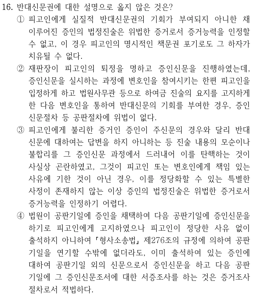16. 반대신문권에 대한 설명으로 옳지 않은 것은?
①피고인에게 실질적 반대신문권의 기회가 부여되지 아니한 채 
이루어진 증인의 법정진술은 위법한 증거로서 증거능력을 인정할 
수 없고, 이 경우 피고인의 명시적인 책문권 포기로도 그 하자가 
치유될 수 없다.
②재판장이 피고인의 퇴정을 명하고 증인신문을 진행하였는데, 
증인신문을 실시하는 과정에 변호인을 참여시키는 한편 피고인을 
입정하게 하고 법원사무관 등으로 하여금 진술의 요지를 고지하게 
한 다음 변호인을 통하여 반대신문의 기회를 부여한 경우, 증인
신문절차 등 공판절차에 위법이 없다.
③피고인에게 불리한 증거인 증인이 주신문의 경우와 달리 반대
신문에 대하여는 답변을 하지 아니하는 등 진술 내용의 모순이나 
불합리를 그 증인신문 과정에서 드러내어 이를 탄핵하는 것이 
사실상 곤란하였고, 그것이 피고인 또는 변호인에게 책임 있는 
사유에 기한 것이 아닌 경우, 이를 정당화할 수 있는 특별한 
사정이 존재하지 않는 이상 증인의 법정진술은 위법한 증거로서 
증거능력을 인정하기 어렵다.
④법원이 공판기일에 증인을 채택하여 다음 공판기일에 증인신문을 
하기로 피고인에게 고지하였으나 피고인이 정당한 사유 없이 
출석하지 아니하여 형사소송법
제276조의 규정에 의하여 공판
기일을 연기할 수밖에 없더라도, 이미 출석하여 있는 증인에 
대하여 공판기일 외의 신문으로서 증인신문을 하고 다음 공판
기일에 그 증인신문조서에 대한 서증조사를 하는 것은 증거조사
절차로서 적법하다.