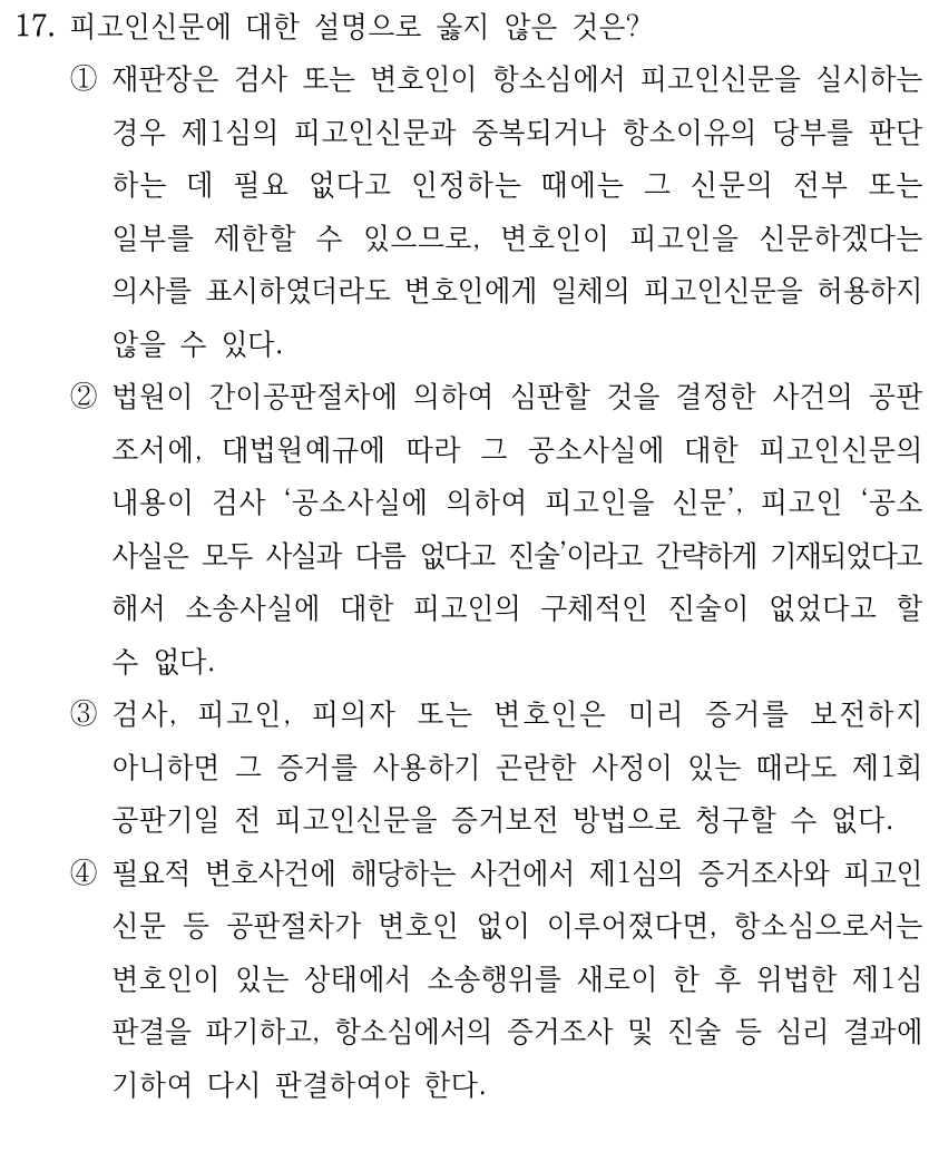 17. 피고인신문에 대한 설명으로 옳지 않은 것은?
①재판장은 검사 또는 변호인이 항소심에서 피고인신문을 실시하는 
경우 제1심의 피고인신문과 중복되거나 항소이유의 당부를 판단
하는 데 필요 없다고 인정하는 때에는 그 신문의 전부 또는 
일부를 제한할 수 있으므로, 변호인이 피고인을 신문하겠다는 
의사를 표시하였더라도 변호인에게 일체의 피고인신문을 허용하지 
않을 수 있다.
②법원이 간이공판절차에 의하여 심판할 것을 결정한 사건의 공판
조서에, 대법원예규에 따라 그 공소사실에 대한 피고인신문의 
내용이 검사 ‘공소사실에 의하여 피고인을 신문’, 피고인 ‘공소
사실은 모두 사실과 다름 없다고 진술’이라고 간략하게 기재되었다고 
해서 소송사실에 대한 피고인의 구체적인 진술이 없었다고 할 
수 없다.
③검사, 피고인, 피의자 또는 변호인은 미리 증거를 보전하지 
아니하면 그 증거를 사용하기 곤란한 사정이 있는 때라도 제1회 
공판기일 전 피고인신문을 증거보전 방법으로 청구할 수 없다.
④필요적 변호사건에 해당하는 사건에서 제1심의 증거조사와 피고인
신문 등 공판절차가 변호인 없이 이루어졌다면, 항소심으로서는 
변호인이 있는 상태에서 소송행위를 새로이 한 후 위법한 제1심
판결을 파기하고, 항소심에서의 증거조사 및 진술 등 심리 결과에 
기하여 다시 판결하여야 한다.