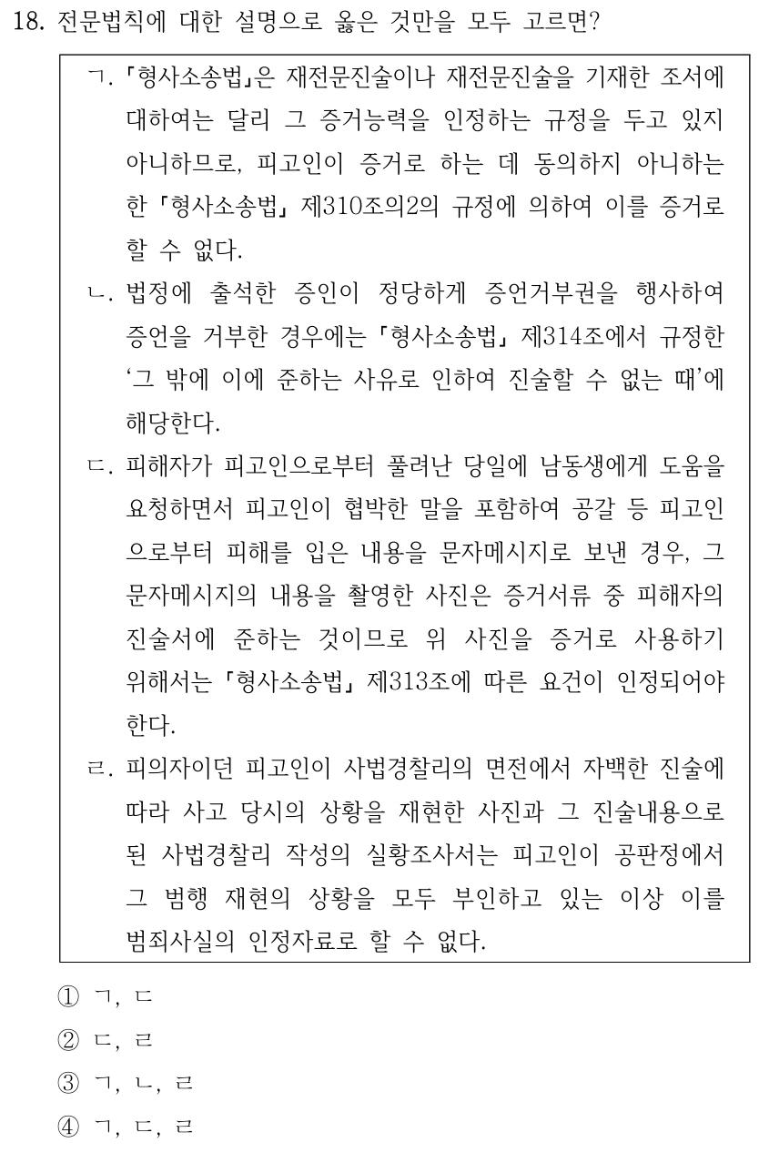 18. 전문법칙에 대한 설명으로 옳은 것만을 모두 고르면?
ㄱ.
형사소송법은 재전문진술이나 재전문진술을 기재한 조서에 
대하여는 달리 그 증거능력을 인정하는 규정을 두고 있지 
아니하므로, 피고인이 증거로 하는 데 동의하지 아니하는 
한 형사소송법
제310조의2의 규정에 의하여 이를 증거로 
할 수 없다.
ㄴ. 법정에 출석한 증인이 정당하게 증언거부권을 행사하여 
증언을 거부한 경우에는 형사소송법
제314조에서 규정한 
‘그 밖에 이에 준하는 사유로 인하여 진술할 수 없는 때’에 
해당한다. 
ㄷ. 피해자가 피고인으로부터 풀려난 당일에 남동생에게 도움을 
요청하면서 피고인이 협박한 말을 포함하여 공갈 등 피고인
으로부터 피해를 입은 내용을 문자메시지로 보낸 경우, 그 
문자메시지의 내용을 촬영한 사진은 증거서류 중 피해자의 
진술서에 준하는 것이므로 위 사진을 증거로 사용하기 
위해서는 형사소송법
제313조에 따른 요건이 인정되어야 
한다.
ㄹ. 피의자이던 피고인이 사법경찰리의 면전에서 자백한 진술에 
따라 사고 당시의 상황을 재현한 사진과 그 진술내용으로 
된 사법경찰리 작성의 실황조사서는 피고인이 공판정에서 
그 범행 재현의 상황을 모두 부인하고 있는 이상 이를 
범죄사실의 인정자료로 할 수 없다.
①ㄱ, ㄷ
②ㄷ, ㄹ
③ㄱ, ㄴ, ㄹ
④ㄱ, ㄷ, ㄹ