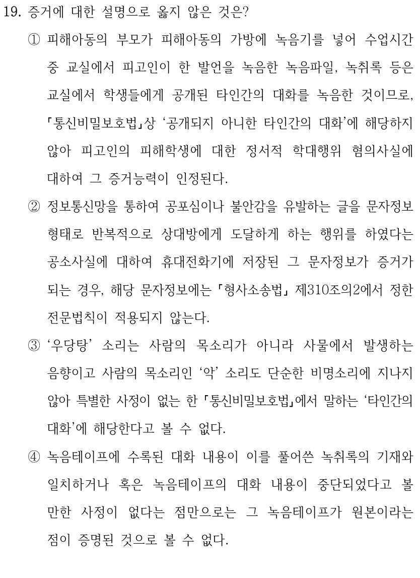 19. 증거에 대한 설명으로 옳지 않은 것은? 
①피해아동의 부모가 피해아동의 가방에 녹음기를 넣어 수업시간 
중 교실에서 피고인이 한 발언을 녹음한 녹음파일, 녹취록 등은 
교실에서 학생들에게 공개된 타인간의 대화를 녹음한 것이므로, 
통신비밀보호법상 ‘공개되지 아니한 타인간의 대화’에 해당하지 
않아 피고인의 피해학생에 대한 정서적 학대행위 혐의사실에 
대하여 그 증거능력이 인정된다.
②정보통신망을 통하여 공포심이나 불안감을 유발하는 글을 문자정보 
형태로 반복적으로 상대방에게 도달하게 하는 행위를 하였다는 
공소사실에 대하여 휴대전화기에 저장된 그 문자정보가 증거가 
되는 경우, 해당 문자정보에는 형사소송법
제310조의2에서 정한 
전문법칙이 적용되지 않는다.
③‘우당탕’ 소리는 사람의 목소리가 아니라 사물에서 발생하는 
음향이고 사람의 목소리인 ‘악’ 소리도 단순한 비명소리에 지나지 
않아 특별한 사정이 없는 한 통신비밀보호법에서 말하는 ‘타인간의 
대화’에 해당한다고 볼 수 없다.
④녹음테이프에 수록된 대화 내용이 이를 풀어쓴 녹취록의 기재와 
일치하거나 혹은 녹음테이프의 대화 내용이 중단되었다고 볼 
만한 사정이 없다는 점만으로는 그 녹음테이프가 원본이라는 
점이 증명된 것으로 볼 수 없다.