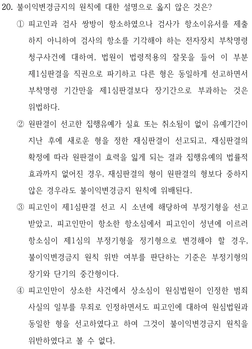 20. 불이익변경금지의 원칙에 대한 설명으로 옳지 않은 것은? 
①피고인과 검사 쌍방이 항소하였으나 검사가 항소이유서를 제출
하지 아니하여 검사의 항소를 기각해야 하는 전자장치 부착명령 
청구사건에 대하여, 법원이 법령적용의 잘못을 들어 이 부분 
제1심판결을 직권으로 파기하고 다른 형은 동일하게 선고하면서 
부착명령 기간만을 제1심판결보다 장기간으로 부과하는 것은 
위법하다.
②원판결이 선고한 집행유예가 실효 또는 취소됨이 없이 유예기간이 
지난 후에 새로운 형을 정한 재심판결이 선고되고, 재심판결의 
확정에 따라 원판결이 효력을 잃게 되는 결과 집행유예의 법률적 
효과까지 없어진 경우, 재심판결의 형이 원판결의 형보다 중하지 
않은 경우라도 불이익변경금지 원칙에 위배된다.
③피고인이 제1심판결 선고 시 소년에 해당하여 부정기형을 선고
받았고, 피고인만이 항소한 항소심에서 피고인이 성년에 이르러 
항소심이 제1심의 부정기형을 정기형으로 변경해야 할 경우, 
불이익변경금지 원칙 위반 여부를 판단하는 기준은 부정기형의 
장기와 단기의 중간형이다.
④피고인만이 상소한 사건에서 상소심이 원심법원이 인정한 범죄
사실의 일부를 무죄로 인정하면서도 피고인에 대하여 원심법원과 
동일한 형을 선고하였다고 하여 그것이 불이익변경금지 원칙을 
위반하였다고 볼 수 없다.