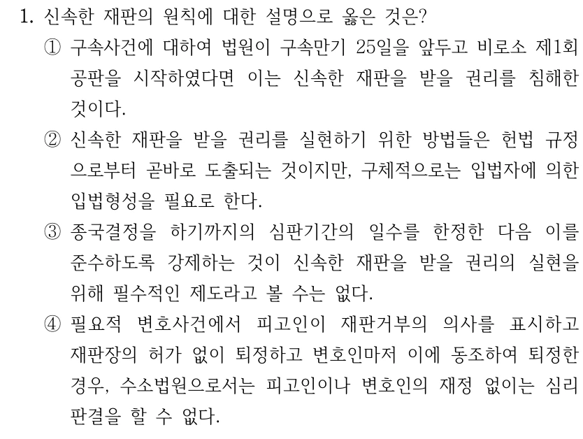 1. 신속한 재판의 원칙에 대한 설명으로 옳은 것은? ①구속사건에 대하여 법원이 구속만기 25일을 앞두고 비로소 제1회 공판을 시작하였다면 이는 신속한 재판을 받을 권리를 침해한 것이다. ②신속한 재판을 받을 권리를 실현하기 위한 방법들은 헌법 규정 으로부터 곧바로 도출되는 것이지만, 구체적으로는 입법자에 의한 입법형성을 필요로 한다. ③종국결정을 하기까지의 심판기간의 일수를 한정한 다음 이를 준수하도록 강제하는 것이 신속한 재판을 받을 권리의 실현을 위해 필수적인 제도라고 볼 수는 없다. ④필요적 변호사건에서 피고인이 재판거부의 의사를 표시하고 재판장의 허가 없이 퇴정하고 변호인마저 이에 동조하여 퇴정한 경우, 수소법원으로서는 피고인이나 변호인의 재정 없이는 심리 판결을 할 수 없다.