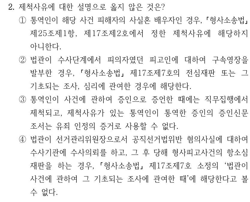 2. 제척사유에 대한 설명으로 옳지 않은 것은? ①통역인이 해당 사건 피해자의 사실혼 배우자인 경우, 형사소송법 제25조제1항, 제17조제2호에서 정한 제척사유에 해당하지 아니한다. ②법관이 수사단계에서 피의자였던 피고인에 대하여 구속영장을 발부한 경우, 형사소송법 제17조제7호의 전심재판 또는 그 기초되는 조사, 심리에 관여한 경우에 해당한다. ③통역인이 사건에 관하여 증인으로 증언한 때에는 직무집행에서 제척되고, 제척사유가 있는 통역인이 통역한 증인의 증인신문 조서는 유죄 인정의 증거로 사용할 수 없다. ④법관이 선거관리위원장으로서 공직선거법위반 혐의사실에 대하여 수사기관에 수사의뢰를 하고, 그 후 당해 형사피고사건의 항소심 재판을 하는 경우, 형사소송법 제17조제7호 소정의 ‘법관이 사건에 관하여 그 기초되는 조사에 관여한 때’에 해당한다고 볼 수 없다.