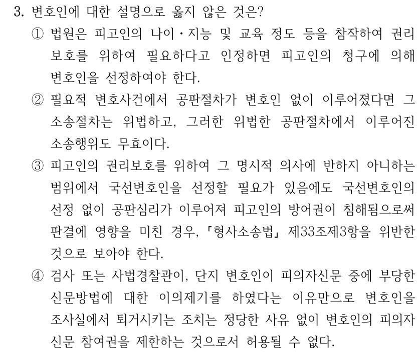 3. 변호인에 대한 설명으로 옳지 않은 것은? ①법원은 피고인의 나이ㆍ지능 및 교육 정도 등을 참작하여 권리 보호를 위하여 필요하다고 인정하면 피고인의 청구에 의해 변호인을 선정하여야 한다. ②필요적 변호사건에서 공판절차가 변호인 없이 이루어졌다면 그 소송절차는 위법하고, 그러한 위법한 공판절차에서 이루어진 소송행위도 무효이다. ③피고인의 권리보호를 위하여 그 명시적 의사에 반하지 아니하는 범위에서 국선변호인을 선정할 필요가 있음에도 국선변호인의 선정 없이 공판심리가 이루어져 피고인의 방어권이 침해됨으로써 판결에 영향을 미친 경우, 형사소송법 제33조제3항을 위반한 것으로 보아야 한다. ④검사 또는 사법경찰관이, 단지 변호인이 피의자신문 중에 부당한 신문방법에 대한 이의제기를 하였다는 이유만으로 변호인을 조사실에서 퇴거시키는 조치는 정당한 사유 없이 변호인의 피의자 신문 참여권을 제한하는 것으로서 허용될 수 없다.