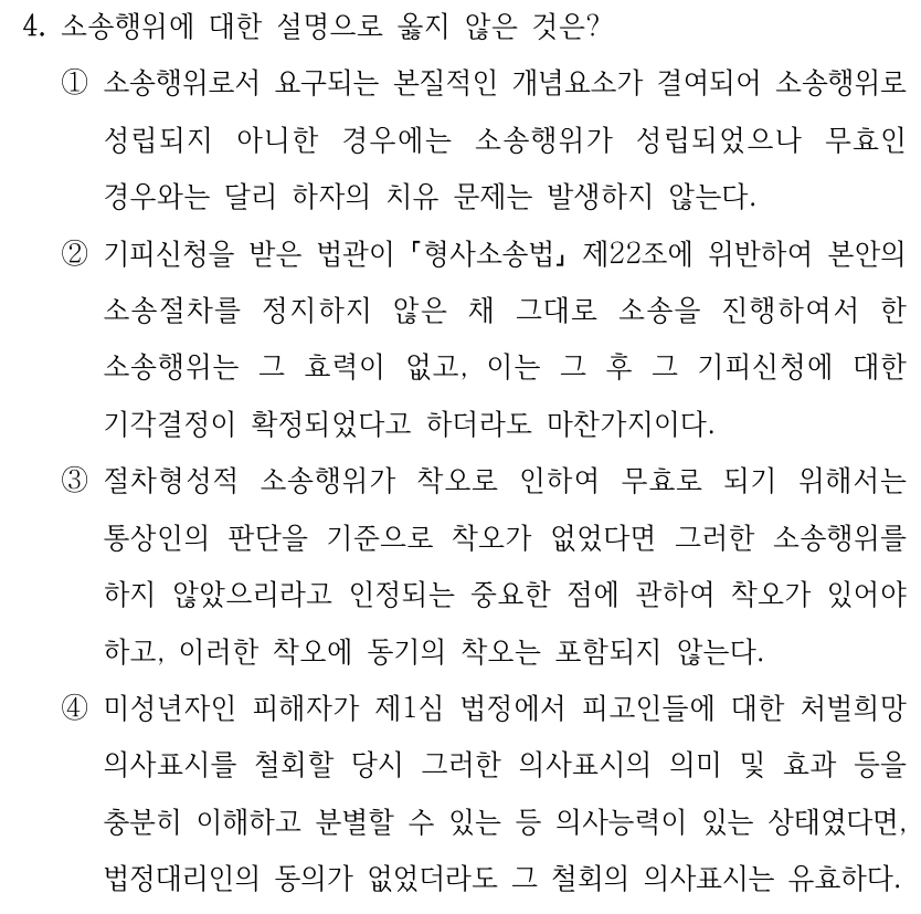 4. 소송행위에 대한 설명으로 옳지 않은 것은? ①소송행위로서 요구되는 본질적인 개념요소가 결여되어 소송행위로 성립되지 아니한 경우에는 소송행위가 성립되었으나 무효인 경우와는 달리 하자의 치유 문제는 발생하지 않는다. ②기피신청을 받은 법관이 형사소송법 제22조에 위반하여 본안의 소송절차를 정지하지 않은 채 그대로 소송을 진행하여서 한 소송행위는 그 효력이 없고, 이는 그 후 그 기피신청에 대한 기각결정이 확정되었다고 하더라도 마찬가지이다. ③절차형성적 소송행위가 착오로 인하여 무효로 되기 위해서는 통상인의 판단을 기준으로 착오가 없었다면 그러한 소송행위를 하지 않았으리라고 인정되는 중요한 점에 관하여 착오가 있어야 하고, 이러한 착오에 동기의 착오는 포함되지 않는다. ④미성년자인 피해자가 제1심 법정에서 피고인들에 대한 처벌희망 의사표시를 철회할 당시 그러한 의사표시의 의미 및 효과 등을 충분히 이해하고 분별할 수 있는 등 의사능력이 있는 상태였다면, 법정대리인의 동의가 없었더라도 그 철회의 의사표시는 유효하다.