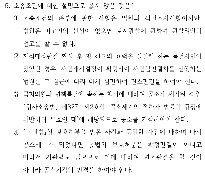 5. 소송조건에 대한 설명으로 옳지 않은 것은? ①소송조건의 존부에 관한 사항은 법원의 직권조사사항이지만, 법원은 피고인의 신청이 없으면 토지관할에 관하여 관할위반의 선고를 할 수 없다. ②재심대상판결 확정 후 형 선고의 효력을 상실케 하는 특별사면이 있었던 경우, 재심개시결정이 확정되어 재심심판절차를 진행하는 법원은 그 심급에 따라 다시 심판하여 면소판결을 하여야 한다. ③국회의원의 면책특권에 속하는 행위에 대하여 공소가 제기된 경우, 형사소송법 제327조제2호의 ‘공소제기의 절차가 법률의 규정에 위반하여 무효인 때’에 해당되므로 공소를 기각하여야 한다. ④ 소년법상 보호처분을 받은 사건과 동일한 사건에 대하여 다시 공소제기가 되었다면 동법의 보호처분은 확정판결이 아니고 따라서 기판력도 없으므로 이에 대하여 면소판결을 할 것이 아니라 공소기각의 판결을 하여야 한다.