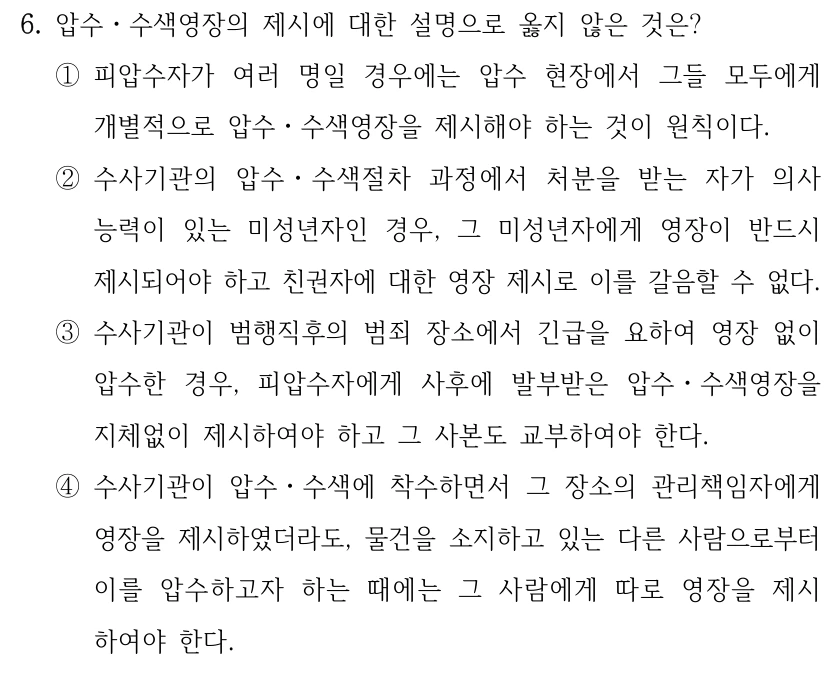 6. 압수ㆍ수색영장의 제시에 대한 설명으로 옳지 않은 것은? ①피압수자가 여러 명일 경우에는 압수 현장에서 그들 모두에게 개별적으로 압수ㆍ수색영장을 제시해야 하는 것이 원칙이다. ②수사기관의 압수ㆍ수색절차 과정에서 처분을 받는 자가 의사 능력이 있는 미성년자인 경우, 그 미성년자에게 영장이 반드시 제시되어야 하고 친권자에 대한 영장 제시로 이를 갈음할 수 없다. ③수사기관이 범행직후의 범죄 장소에서 긴급을 요하여 영장 없이 압수한 경우, 피압수자에게 사후에 발부받은 압수ㆍ수색영장을 지체없이 제시하여야 하고 그 사본도 교부하여야 한다. ④수사기관이 압수ㆍ수색에 착수하면서 그 장소의 관리책임자에게 영장을 제시하였더라도, 물건을 소지하고 있는 다른 사람으로부터 이를 압수하고자 하는 때에는 그 사람에게 따로 영장을 제시 하여야 한다.