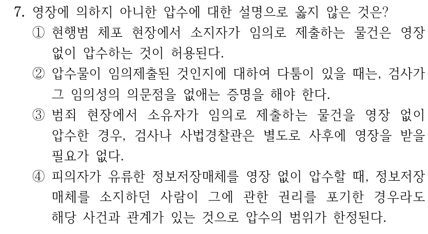 7. 영장에 의하지 아니한 압수에 대한 설명으로 옳지 않은 것은? ①현행범 체포 현장에서 소지자가 임의로 제출하는 물건은 영장 없이 압수하는 것이 허용된다. ②압수물이 임의제출된 것인지에 대하여 다툼이 있을 때는, 검사가 그 임의성의 의문점을 없애는 증명을 해야 한다. ③범죄 현장에서 소유자가 임의로 제출하는 물건을 영장 없이 압수한 경우, 검사나 사법경찰관은 별도로 사후에 영장을 받을 필요가 없다. ④피의자가 유류한 정보저장매체를 영장 없이 압수할 때, 정보저장 매체를 소지하던 사람이 그에 관한 권리를 포기한 경우라도 해당 사건과 관계가 있는 것으로 압수의 범위가 한정된다.