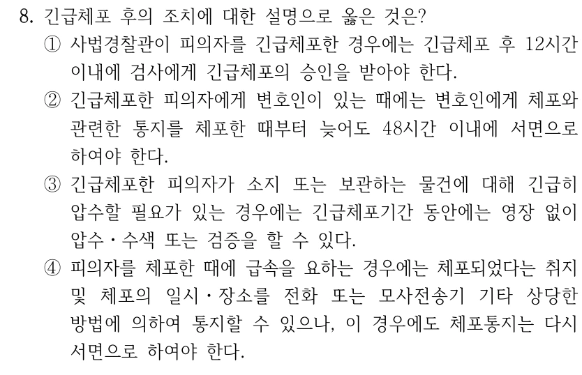 8. 긴급체포 후의 조치에 대한 설명으로 옳은 것은? ①사법경찰관이 피의자를 긴급체포한 경우에는 긴급체포 후 12시간 이내에 검사에게 긴급체포의 승인을 받아야 한다. ②긴급체포한 피의자에게 변호인이 있는 때에는 변호인에게 체포와 관련한 통지를 체포한 때부터 늦어도 48시간 이내에 서면으로 하여야 한다. ③긴급체포한 피의자가 소지 또는 보관하는 물건에 대해 긴급히 압수할 필요가 있는 경우에는 긴급체포기간 동안에는 영장 없이 압수ㆍ수색 또는 검증을 할 수 있다. ④피의자를 체포한 때에 급속을 요하는 경우에는 체포되었다는 취지 및 체포의 일시ㆍ장소를 전화 또는 모사전송기 기타 상당한 방법에 의하여 통지할 수 있으나, 이 경우에도 체포통지는 다시 서면으로 하여야 한다.