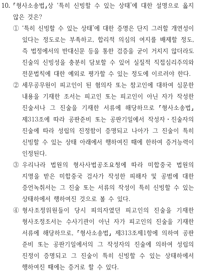 10. 형사소송법상 ‘특히 신빙할 수 있는 상태’에 대한 설명으로 옳지 않은 것은? ①‘특히 신빙할 수 있는 상태’에 대한 증명은 단지 그러할 개연성이 있다는 정도로는 부족하고, 합리적 의심의 여지를 배제할 정도, 즉 법정에서의 반대신문 등을 통한 검증을 굳이 거치지 않더라도 진술의 신빙성을 충분히 담보할 수 있어 실질적 직접심리주의와 전문법칙에 대한 예외로 평가할 수 있는 정도에 이르러야 한다. ②세무공무원이 피고인이 된 혐의자 또는 참고인에 대하여 심문한 내용을 기재한 조서는 피고인 또는 피고인이 아닌 자가 작성한 진술서나 그 진술을 기재한 서류에 해당하므로 형사소송법 제313조에 따라 공판준비 또는 공판기일에서 작성자ㆍ진술자의 진술에 따라 성립의 진정함이 증명되고 나아가 그 진술이 특히 신빙할 수 있는 상태 아래에서 행하여진 때에 한하여 증거능력이 인정된다. ③우리나라 법원의 형사사법공조요청에 따라 미합중국 법원의 지명을 받은 미합중국 검사가 작성한 피해자 및 공범에 대한 증언녹취서는 그 진술 또는 서류의 작성이 특히 신빙할 수 있는 상태하에서 행하여진 것으로 볼 수 있다. ④형사조정위원들이 당시 피의자였던 피고인의 진술을 기재한 형사조정조서는 수사기관이 아닌 자가 피고인의 진술을 기재한 서류에 해당하므로, 형사소송법 제313조제1항에 의하여 공판 준비 또는 공판기일에서의 그 작성자의 진술에 의하여 성립의 진정이 증명되고 그 진술이 특히 신빙할 수 있는 상태하에서 행하여진 때에는 증거로 할 수 있다.