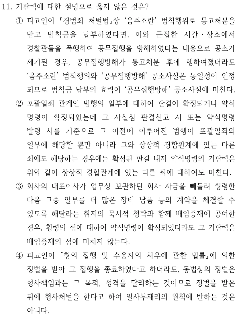 11. 기판력에 대한 설명으로 옳지 않은 것은? ①피고인이 경범죄 처벌법상 ‘음주소란’ 범칙행위로 통고처분을 받고 범칙금을 납부하였다면, 이와 근접한 시간ㆍ장소에서 경찰관들을 폭행하여 공무집행을 방해하였다는 내용으로 공소가 제기된 경우, 공무집행방해가 통고처분 후에 행하여졌더라도 ‘음주소란’ 범칙행위와 ‘공무집행방해’ 공소사실은 동일성이 인정 되므로 범칙금 납부의 효력이 ‘공무집행방해’ 공소사실에 미친다. ②포괄일죄 관계인 범행의 일부에 대하여 판결이 확정되거나 약식 명령이 확정되었는데 그 사실심 판결선고 시 또는 약식명령 발령 시를 기준으로 그 이전에 이루어진 범행이 포괄일죄의 일부에 해당할 뿐만 아니라 그와 상상적 경합관계에 있는 다른 죄에도 해당하는 경우에는 확정된 판결 내지 약식명령의 기판력은 위와 같이 상상적 경합관계에 있는 다른 죄에 대하여도 미친다. ③회사의 대표이사가 업무상 보관하던 회사 자금을 빼돌려 횡령한 다음 그중 일부를 더 많은 장비 납품 등의 계약을 체결할 수 있도록 해달라는 취지의 묵시적 청탁과 함께 배임증재에 공여한 경우, 횡령의 점에 대하여 약식명령이 확정되었더라도 그 기판력은 배임증재의 점에 미치지 않는다. ④피고인이 형의 집행 및 수용자의 처우에 관한 법률에 의한 징벌을 받아 그 집행을 종료하였다고 하더라도, 동법상의 징벌은 형사책임과는 그 목적, 성격을 달리하는 것이므로 징벌을 받은 뒤에 형사처벌을 한다고 하여 일사부재리의 원칙에 반하는 것은 아니다.