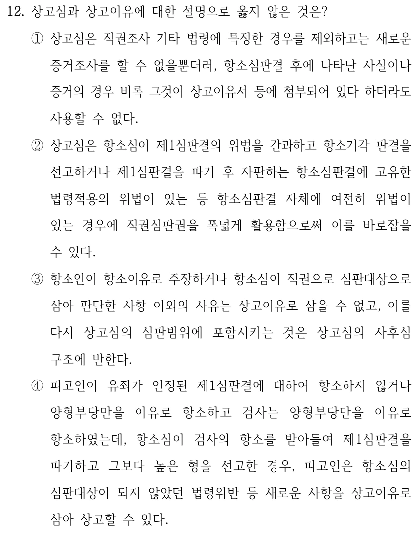 12. 상고심과 상고이유에 대한 설명으로 옳지 않은 것은? ①상고심은 직권조사 기타 법령에 특정한 경우를 제외하고는 새로운 증거조사를 할 수 없을뿐더러, 항소심판결 후에 나타난 사실이나 증거의 경우 비록 그것이 상고이유서 등에 첨부되어 있다 하더라도 사용할 수 없다. ②상고심은 항소심이 제1심판결의 위법을 간과하고 항소기각 판결을 선고하거나 제1심판결을 파기 후 자판하는 항소심판결에 고유한 법령적용의 위법이 있는 등 항소심판결 자체에 여전히 위법이 있는 경우에 직권심판권을 폭넓게 활용함으로써 이를 바로잡을 수 있다. ③항소인이 항소이유로 주장하거나 항소심이 직권으로 심판대상으로 삼아 판단한 사항 이외의 사유는 상고이유로 삼을 수 없고, 이를 다시 상고심의 심판범위에 포함시키는 것은 상고심의 사후심 구조에 반한다. ④피고인이 유죄가 인정된 제1심판결에 대하여 항소하지 않거나 양형부당만을 이유로 항소하고 검사는 양형부당만을 이유로 항소하였는데, 항소심이 검사의 항소를 받아들여 제1심판결을 파기하고 그보다 높은 형을 선고한 경우, 피고인은 항소심의 심판대상이 되지 않았던 법령위반 등 새로운 사항을 상고이유로 삼아 상고할 수 있다.