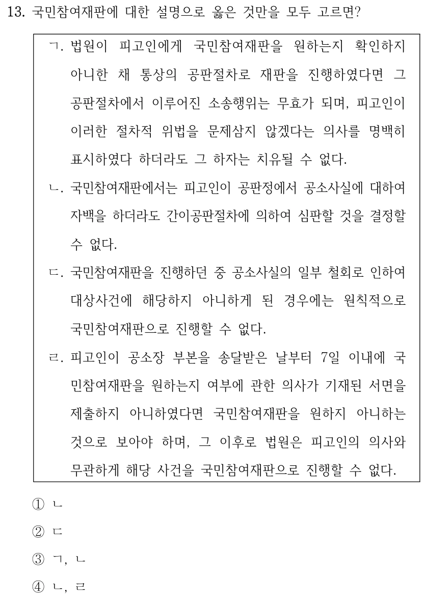 13. 국민참여재판에 대한 설명으로 옳은 것만을 모두 고르면? ㄱ. 법원이 피고인에게 국민참여재판을 원하는지 확인하지 아니한 채 통상의 공판절차로 재판을 진행하였다면 그 공판절차에서 이루어진 소송행위는 무효가 되며, 피고인이 이러한 절차적 위법을 문제삼지 않겠다는 의사를 명백히 표시하였다 하더라도 그 하자는 치유될 수 없다. ㄴ. 국민참여재판에서는 피고인이 공판정에서 공소사실에 대하여 자백을 하더라도 간이공판절차에 의하여 심판할 것을 결정할 수 없다. ㄷ. 국민참여재판을 진행하던 중 공소사실의 일부 철회로 인하여 대상사건에 해당하지 아니하게 된 경우에는 원칙적으로 국민참여재판으로 진행할 수 없다. ㄹ. 피고인이 공소장 부본을 송달받은 날부터 7일 이내에 국 민참여재판을 원하는지 여부에 관한 의사가 기재된 서면을 제출하지 아니하였다면 국민참여재판을 원하지 아니하는 것으로 보아야 하며, 그 이후로 법원은 피고인의 의사와 무관하게 해당 사건을 국민참여재판으로 진행할 수 없다. ①ㄴ ②ㄷ ③ㄱ, ㄴ ④ㄴ, ㄹ
