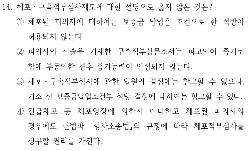 14. 체포ㆍ구속적부심사제도에 대한 설명으로 옳지 않은 것은? ①체포된 피의자에 대하여는 보증금 납입을 조건으로 한 석방이 허용되지 않는다. ②피의자의 진술을 기재한 구속적부심문조서는 피고인이 증거로 함에 부동의한 경우 증거능력이 인정되지 않는다. ③체포ㆍ구속적부심사에 관한 법원의 결정에는 항고할 수 없으나, 기소 전 보증금납입조건부 석방 결정에 대하여는 항고할 수 있다. ④긴급체포 등 체포영장에 의하지 아니하고 체포된 피의자의 경우에도 헌법과 형사소송법의 규정에 따라 체포적부심사를 청구할 권리를 가진다.