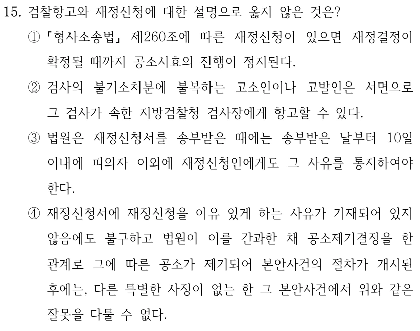 15. 검찰항고와 재정신청에 대한 설명으로 옳지 않은 것은? ① 형사소송법 제260조에 따른 재정신청이 있으면 재정결정이 확정될 때까지 공소시효의 진행이 정지된다. ②검사의 불기소처분에 불복하는 고소인이나 고발인은 서면으로 그 검사가 속한 지방검찰청 검사장에게 항고할 수 있다. ③법원은 재정신청서를 송부받은 때에는 송부받은 날부터 10일 이내에 피의자 이외에 재정신청인에게도 그 사유를 통지하여야 한다. ④재정신청서에 재정신청을 이유 있게 하는 사유가 기재되어 있지 않음에도 불구하고 법원이 이를 간과한 채 공소제기결정을 한 관계로 그에 따른 공소가 제기되어 본안사건의 절차가 개시된 후에는, 다른 특별한 사정이 없는 한 그 본안사건에서 위와 같은 잘못을 다툴 수 없다.