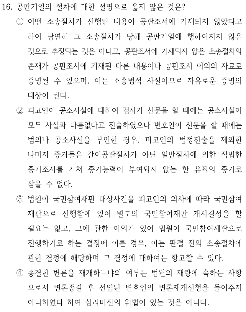 16. 공판기일의 절차에 대한 설명으로 옳지 않은 것은? ①어떤 소송절차가 진행된 내용이 공판조서에 기재되지 않았다고 하여 당연히 그 소송절차가 당해 공판기일에 행하여지지 않은 것으로 추정되는 것은 아니고, 공판조서에 기재되지 않은 소송절차의 존재가 공판조서에 기재된 다른 내용이나 공판조서 이외의 자료로 증명될 수 있으며, 이는 소송법적 사실이므로 자유로운 증명의 대상이 된다. ②피고인이 공소사실에 대하여 검사가 신문을 할 때에는 공소사실이 모두 사실과 다름없다고 진술하였으나 변호인이 신문을 할 때에는 범의나 공소사실을 부인한 경우, 피고인의 법정진술을 제외한 나머지 증거들은 간이공판절차가 아닌 일반절차에 의한 적법한 증거조사를 거쳐 증거능력이 부여되지 않는 한 유죄의 증거로 삼을 수 없다. ③법원이 국민참여재판 대상사건을 피고인의 의사에 따라 국민참여 재판으로 진행함에 있어 별도의 국민참여재판 개시결정을 할 필요는 없고, 그에 관한 이의가 있어 법원이 국민참여재판으로 진행하기로 하는 결정에 이른 경우, 이는 판결 전의 소송절차에 관한 결정에 해당하며 그 결정에 대하여는 항고할 수 있다. ④종결한 변론을 재개하느냐의 여부는 법원의 재량에 속하는 사항 으로서 변론종결 후 선임된 변호인의 변론재개신청을 들어주지 아니하였다 하여 심리미진의 위법이 있는 것은 아니다.