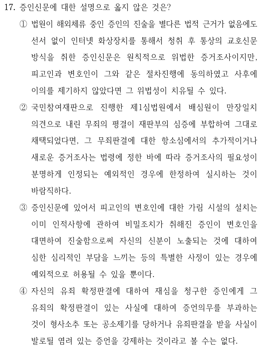 17. 증인신문에 대한 설명으로 옳지 않은 것은? ①법원이 해외체류 중인 증인의 진술을 별다른 법적 근거가 없음에도 선서 없이 인터넷 화상장치를 통해서 청취 후 통상의 교호신문 방식을 취한 증인신문은 원칙적으로 위법한 증거조사이지만, 피고인과 변호인이 그와 같은 절차진행에 동의하였고 사후에 이의를 제기하지 않았다면 그 위법성이 치유될 수 있다. ②국민참여재판으로 진행한 제1심법원에서 배심원이 만장일치 의견으로 내린 무죄의 평결이 재판부의 심증에 부합하여 그대로 채택되었다면, 그 무죄판결에 대한 항소심에서의 추가적이거나 새로운 증거조사는 법령에 정한 바에 따라 증거조사의 필요성이 분명하게 인정되는 예외적인 경우에 한정하여 실시하는 것이 바람직하다. ③증인신문에 있어서 피고인의 변호인에 대한 가림 시설의 설치는 이미 인적사항에 관하여 비밀조치가 취해진 증인이 변호인을 대면하여 진술함으로써 자신의 신분이 노출되는 것에 대하여 심한 심리적인 부담을 느끼는 등의 특별한 사정이 있는 경우에 예외적으로 허용될 수 있을 뿐이다. ④자신의 유죄 확정판결에 대하여 재심을 청구한 증인에게 그 유죄의 확정판결이 있는 사실에 대하여 증언의무를 부과하는 것이 형사소추 또는 공소제기를 당하거나 유죄판결을 받을 사실이 발로될 염려 있는 증언을 강제하는 것이라고 볼 수는 없다.