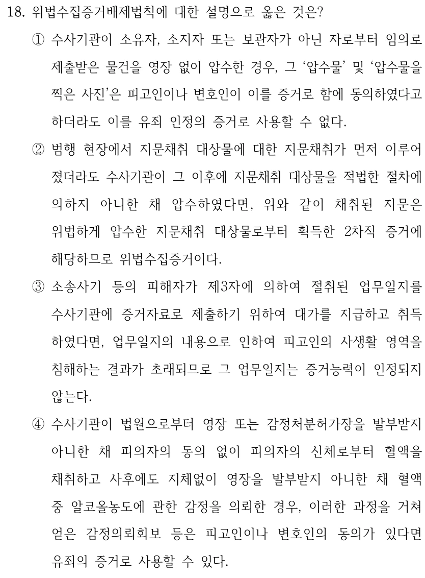 18. 위법수집증거배제법칙에 대한 설명으로 옳은 것은? ①수사기관이 소유자, 소지자 또는 보관자가 아닌 자로부터 임의로 제출받은 물건을 영장 없이 압수한 경우, 그 ‘압수물’ 및 ‘압수물을 찍은 사진’은 피고인이나 변호인이 이를 증거로 함에 동의하였다고 하더라도 이를 유죄 인정의 증거로 사용할 수 없다. ②범행 현장에서 지문채취 대상물에 대한 지문채취가 먼저 이루어 졌더라도 수사기관이 그 이후에 지문채취 대상물을 적법한 절차에 의하지 아니한 채 압수하였다면, 위와 같이 채취된 지문은 위법하게 압수한 지문채취 대상물로부터 획득한 2차적 증거에 해당하므로 위법수집증거이다. ③소송사기 등의 피해자가 제3자에 의하여 절취된 업무일지를 수사기관에 증거자료로 제출하기 위하여 대가를 지급하고 취득 하였다면, 업무일지의 내용으로 인하여 피고인의 사생활 영역을 침해하는 결과가 초래되므로 그 업무일지는 증거능력이 인정되지 않는다. ④수사기관이 법원으로부터 영장 또는 감정처분허가장을 발부받지 아니한 채 피의자의 동의 없이 피의자의 신체로부터 혈액을 채취하고 사후에도 지체없이 영장을 발부받지 아니한 채 혈액 중 알코올농도에 관한 감정을 의뢰한 경우, 이러한 과정을 거쳐 얻은 감정의뢰회보 등은 피고인이나 변호인의 동의가 있다면 유죄의 증거로 사용할 수 있다.