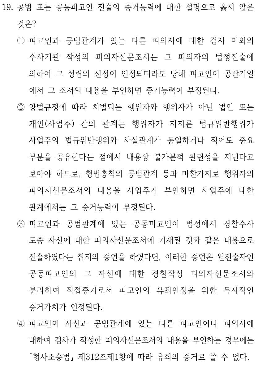 19. 공범 또는 공동피고인 진술의 증거능력에 대한 설명으로 옳지 않은 것은? ①피고인과 공범관계가 있는 다른 피의자에 대한 검사 이외의 수사기관 작성의 피의자신문조서는 그 피의자의 법정진술에 의하여 그 성립의 진정이 인정되더라도 당해 피고인이 공판기일 에서 그 조서의 내용을 부인하면 증거능력이 부정된다. ②양벌규정에 따라 처벌되는 행위자와 행위자가 아닌 법인 또는 개인(사업주) 간의 관계는 행위자가 저지른 법규위반행위가 사업주의 법규위반행위와 사실관계가 동일하거나 적어도 중요 부분을 공유한다는 점에서 내용상 불가분적 관련성을 지닌다고 보아야 하므로, 형법총칙의 공범관계 등과 마찬가지로 행위자의 피의자신문조서의 내용을 사업주가 부인하면 사업주에 대한 관계에서는 그 증거능력이 부정된다. ③피고인과 공범관계에 있는 공동피고인이 법정에서 경찰수사 도중 자신에 대한 피의자신문조서에 기재된 것과 같은 내용으로 진술하였다는 취지의 증언을 하였다면, 이러한 증언은 원진술자인 공동피고인의 그 자신에 대한 경찰작성 피의자신문조서와 분리하여 직접증거로서 피고인의 유죄인정을 위한 독자적인 증거가치가 인정된다. ④피고인이 자신과 공범관계에 있는 다른 피고인이나 피의자에 대하여 검사가 작성한 피의자신문조서의 내용을 부인하는 경우에는 형사소송법 제312조제1항에 따라 유죄의 증거로 쓸 수 없다.