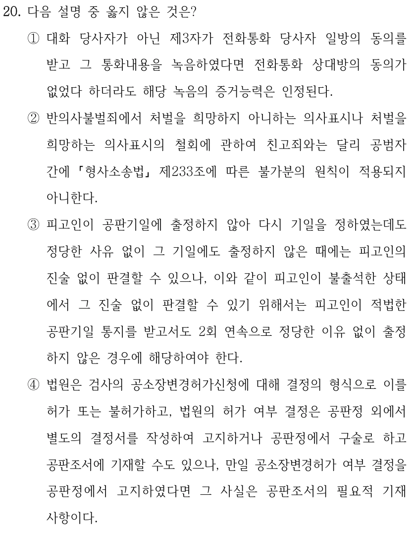 20. 다음 설명 중 옳지 않은 것은? ①대화 당사자가 아닌 제3자가 전화통화 당사자 일방의 동의를 받고 그 통화내용을 녹음하였다면 전화통화 상대방의 동의가 없었다 하더라도 해당 녹음의 증거능력은 인정된다. ②반의사불벌죄에서 처벌을 희망하지 아니하는 의사표시나 처벌을 희망하는 의사표시의 철회에 관하여 친고죄와는 달리 공범자 간에 형사소송법 제233조에 따른 불가분의 원칙이 적용되지 아니한다. ③피고인이 공판기일에 출정하지 않아 다시 기일을 정하였는데도 정당한 사유 없이 그 기일에도 출정하지 않은 때에는 피고인의 진술 없이 판결할 수 있으나, 이와 같이 피고인이 불출석한 상태 에서 그 진술 없이 판결할 수 있기 위해서는 피고인이 적법한 공판기일 통지를 받고서도 2회 연속으로 정당한 이유 없이 출정 하지 않은 경우에 해당하여야 한다. ④법원은 검사의 공소장변경허가신청에 대해 결정의 형식으로 이를 허가 또는 불허가하고, 법원의 허가 여부 결정은 공판정 외에서 별도의 결정서를 작성하여 고지하거나 공판정에서 구술로 하고 공판조서에 기재할 수도 있으나, 만일 공소장변경허가 여부 결정을 공판정에서 고지하였다면 그 사실은 공판조서의 필요적 기재 사항이다.