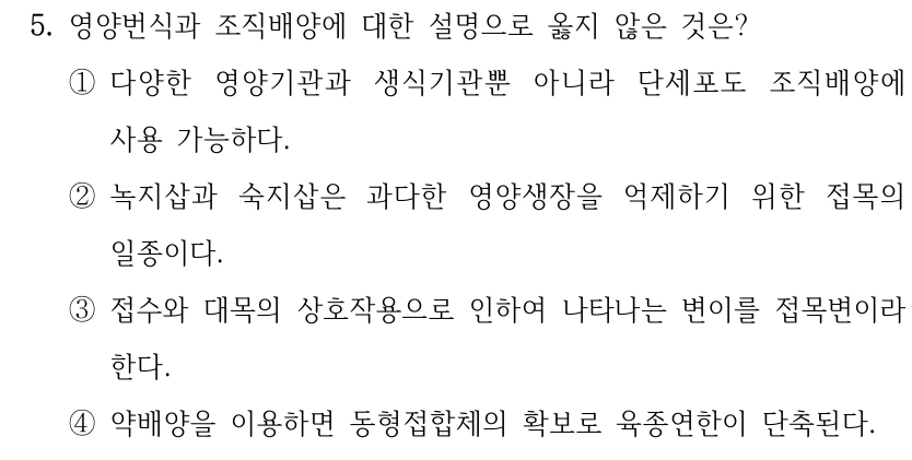5. 영양번식과 조직배양에 대한 설명으로 옳지 않은 것은? ①다양한 영양기관과 생식기관뿐 아니라 단세포도 조직배양에 사용 가능하다. ②녹지삽과 숙지삽은 과다한 영양생장을 억제하기 위한 접목의 일종이다. ③접수와 대목의 상호작용으로 인하여 나타나는 변이를 접목변이라 한다. ④약배양을 이용하면 동형접합체의 확보로 육종연한이 단축된다.