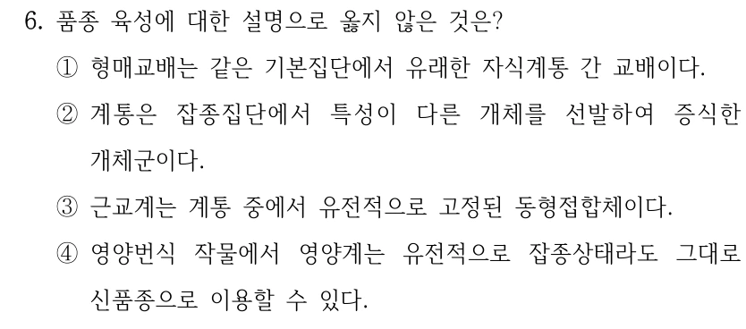 6. 품종 육성에 대한 설명으로 옳지 않은 것은? ①형매교배는 같은 기본집단에서 유래한 자식계통 간 교배이다. ②계통은 잡종집단에서 특성이 다른 개체를 선발하여 증식한 개체군이다. ③근교계는 계통 중에서 유전적으로 고정된 동형접합체이다. ④영양번식 작물에서 영양계는 유전적으로 잡종상태라도 그대로 신품종으로 이용할 수 있다.