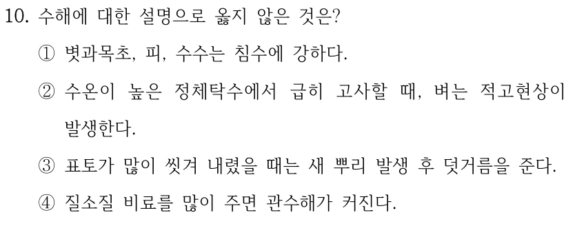 10. 수해에 대한 설명으로 옳지 않은 것은? ①볏과목초, 피, 수수는 침수에 강하다. ②수온이 높은 정체탁수에서 급히 고사할 때, 벼는 적고현상이 발생한다. ③표토가 많이 씻겨 내렸을 때는 새 뿌리 발생 후 덧거름을 준다. ④질소질 비료를 많이 주면 관수해가 커진다.
