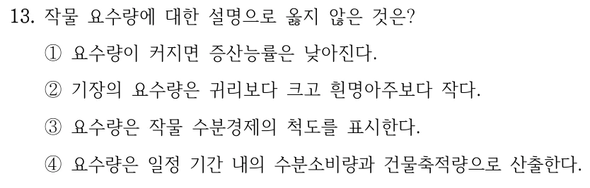 13. 작물 요수량에 대한 설명으로 옳지 않은 것은? ①요수량이 커지면 증산능률은 낮아진다. ②기장의 요수량은 귀리보다 크고 흰명아주보다 작다. ③요수량은 작물 수분경제의 척도를 표시한다. ④요수량은 일정 기간 내의 수분소비량과 건물축적량으로 산출한다.