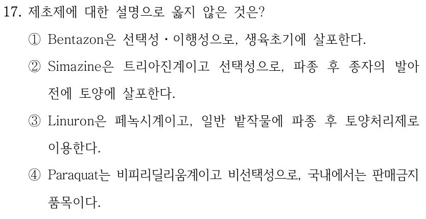 17. 제초제에 대한 설명으로 옳지 않은 것은? ①Bentazon은 선택성ㆍ이행성으로, 생육초기에 살포한다. ②Simazine은 트리아진계이고 선택성으로, 파종 후 종자의 발아 전에 토양에 살포한다. ③Linuron은 페녹시계이고, 일반 밭작물에 파종 후 토양처리제로 이용한다. ④Paraquat는 비피리딜리움계이고 비선택성으로, 국내에서는 판매금지 품목이다.