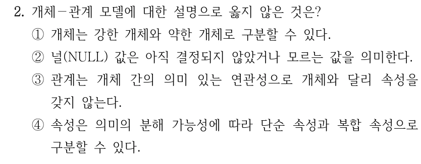 2. 개체－관계 모델에 대한 설명으로 옳지 않은 것은? ①개체는 강한 개체와 약한 개체로 구분할 수 있다. ②널(NULL) 값은 아직 결정되지 않았거나 모르는 값을 의미한다. ③관계는 개체 간의 의미 있는 연관성으로 개체와 달리 속성을 갖지 않는다. ④속성은 의미의 분해 가능성에 따라 단순 속성과 복합 속성으로 구분할 수 있다.