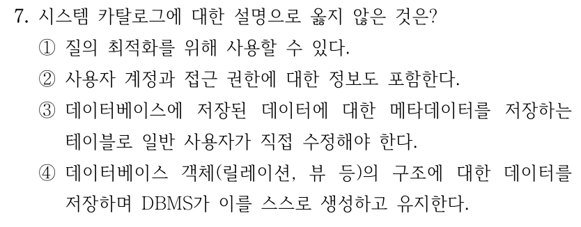 7. 시스템 카탈로그에 대한 설명으로 옳지 않은 것은? ①질의 최적화를 위해 사용할 수 있다. ②사용자 계정과 접근 권한에 대한 정보도 포함한다. ③데이터베이스에 저장된 데이터에 대한 메타데이터를 저장하는 테이블로 일반 사용자가 직접 수정해야 한다. ④데이터베이스 객체(릴레이션, 뷰 등)의 구조에 대한 데이터를 저장하며 DBMS가 이를 스스로 생성하고 유지한다.