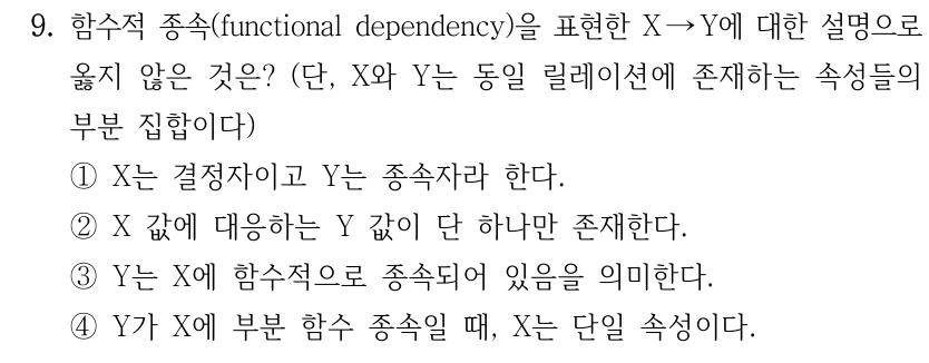 9. 함수적 종속(functional dependency)을 표현한 X →Y에 대한 설명으로 옳지 않은 것은? (단, X와 Y는 동일 릴레이션에 존재하는 속성들의 부분 집합이다) ①X는 결정자이고 Y는 종속자라 한다. ②X 값에 대응하는 Y 값이 단 하나만 존재한다. ③Y는 X에 함수적으로 종속되어 있음을 의미한다. ④Y가 X에 부분 함수 종속일 때, X는 단일 속성이다.