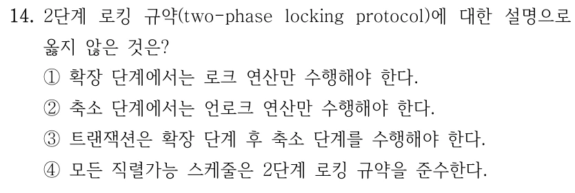 14. 2단계 로킹 규약(two-phase locking protocol)에 대한 설명으로 옳지 않은 것은? ①확장 단계에서는 로크 연산만 수행해야 한다. ②축소 단계에서는 언로크 연산만 수행해야 한다. ③트랜잭션은 확장 단계 후 축소 단계를 수행해야 한다. ④모든 직렬가능 스케줄은 2단계 로킹 규약을 준수한다.