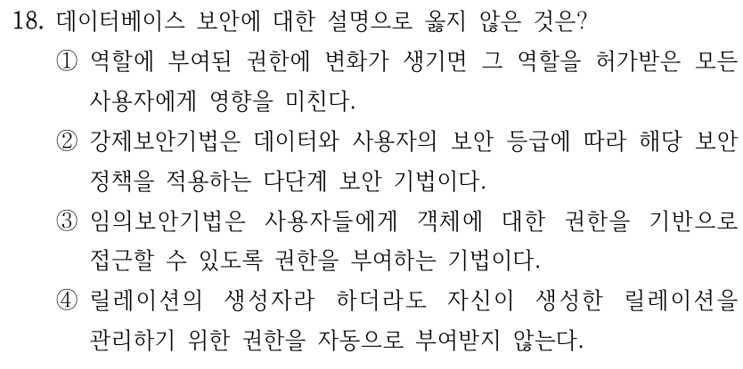 18. 데이터베이스 보안에 대한 설명으로 옳지 않은 것은? ①역할에 부여된 권한에 변화가 생기면 그 역할을 허가받은 모든 사용자에게 영향을 미친다. ②강제보안기법은 데이터와 사용자의 보안 등급에 따라 해당 보안 정책을 적용하는 다단계 보안 기법이다. ③임의보안기법은 사용자들에게 객체에 대한 권한을 기반으로 접근할 수 있도록 권한을 부여하는 기법이다. ④릴레이션의 생성자라 하더라도 자신이 생성한 릴레이션을 관리하기 위한 권한을 자동으로 부여받지 않는다.