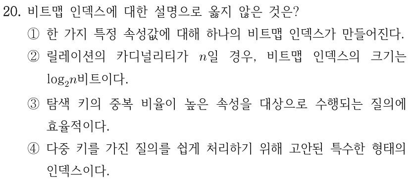 20. 비트맵 인덱스에 대한 설명으로 옳지 않은 것은? ①한 가지 특정 속성값에 대해 하나의 비트맵 인덱스가 만들어진다. ②릴레이션의 카디널리티가 일 경우, 비트맵 인덱스의 크기는 log비트이다. ③탐색 키의 중복 비율이 높은 속성을 대상으로 수행되는 질의에 효율적이다. ④다중 키를 가진 질의를 쉽게 처리하기 위해 고안된 특수한 형태의 인덱스이다. 수식: 릴레이션의 카디널리티 n, 선지 ② 비트맵 인덱스 크기 log₂ n 비트.