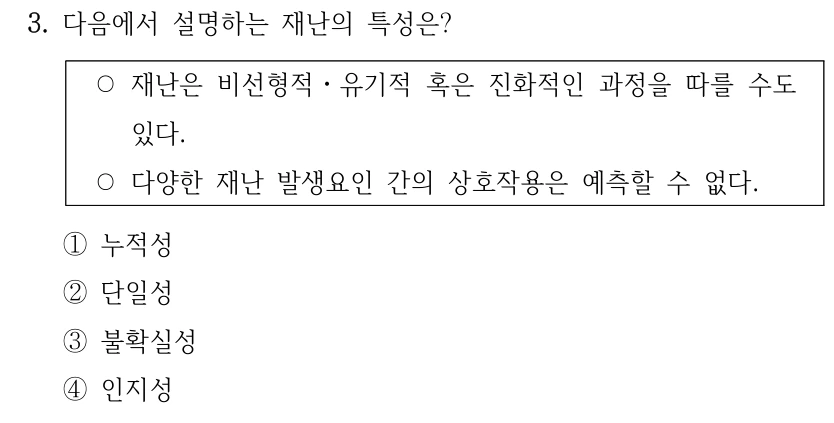 3. 다음에서 설명하는 재난의 특성은? ○재난은 비선형적ㆍ유기적 혹은 진화적인 과정을 따를 수도 있다. ○다양한 재난 발생요인 간의 상호작용은 예측할 수 없다. ①누적성 ②단일성 ③불확실성 ④인지성