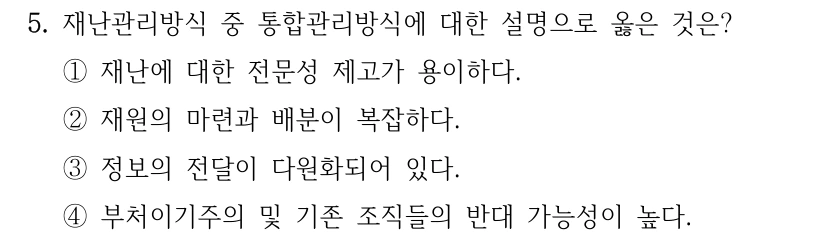 5. 재난관리방식 중 통합관리방식에 대한 설명으로 옳은 것은? ①재난에 대한 전문성 제고가 용이하다. ②재원의 마련과 배분이 복잡하다. ③정보의 전달이 다원화되어 있다. ④부처이기주의 및 기존 조직들의 반대 가능성이 높다.