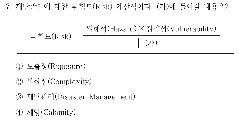 7. 재난관리에 대한 위험도(Risk) 계산식이다. (가)에 들어갈 내용은? 위험도(Risk) ＝ 위해성(Hazard) × 취약성(Vulnerability) (가) ①노출성(Exposure) ②복잡성(Complexity) ③재난관리(Disaster Management) ④재앙(Calamity) 위험도(Risk)는 위해성(Hazard)과 취약성(Vulnerability)의 곱을 분모 (가)로 나눈 분수로 표시되어 있습니다.