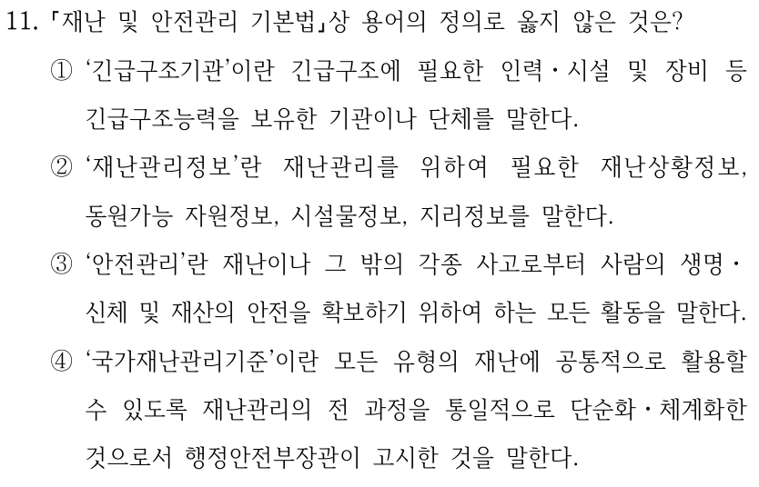11. 재난 및 안전관리 기본법상 용어의 정의로 옳지 않은 것은? ①‘긴급구조기관’이란 긴급구조에 필요한 인력ㆍ시설 및 장비 등 긴급구조능력을 보유한 기관이나 단체를 말한다. ②‘재난관리정보’란 재난관리를 위하여 필요한 재난상황정보, 동원가능 자원정보, 시설물정보, 지리정보를 말한다. ③‘안전관리’란 재난이나 그 밖의 각종 사고로부터 사람의 생명ㆍ 신체 및 재산의 안전을 확보하기 위하여 하는 모든 활동을 말한다. ④‘국가재난관리기준’이란 모든 유형의 재난에 공통적으로 활용할 수 있도록 재난관리의 전 과정을 통일적으로 단순화ㆍ체계화한 것으로서 행정안전부장관이 고시한 것을 말한다.