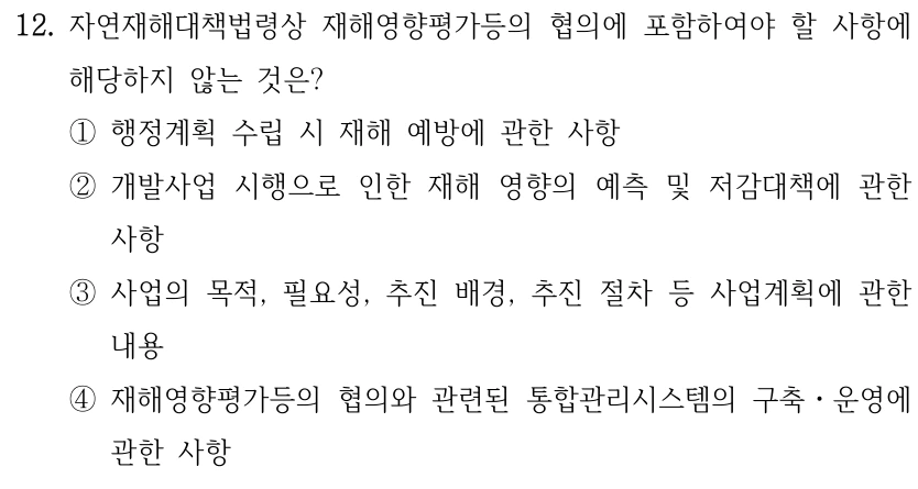 12. 자연재해대책법령상 재해영향평가등의 협의에 포함하여야 할 사항에 해당하지 않는 것은? ①행정계획 수립 시 재해 예방에 관한 사항 ②개발사업 시행으로 인한 재해 영향의 예측 및 저감대책에 관한 사항 ③사업의 목적, 필요성, 추진 배경, 추진 절차 등 사업계획에 관한 내용 ④재해영향평가등의 협의와 관련된 통합관리시스템의 구축ㆍ운영에 관한 사항