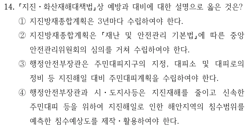 14. 지진ㆍ화산재해대책법상 예방과 대비에 대한 설명으로 옳은 것은? ①지진방재종합계획은 3년마다 수립하여야 한다. ②지진방재종합계획은 재난 및 안전관리 기본법에 따른 중앙 안전관리위원회의 심의를 거쳐 수립하여야 한다. ③행정안전부장관은 주민대피지구의 지정, 대피소 및 대피로의 정비 등 지진해일 대비 주민대피계획을 수립하여야 한다. ④행정안전부장관과 시ㆍ도지사등은 지진재해를 줄이고 신속한 주민대피 등을 위하여 지진해일로 인한 해안지역의 침수범위를 예측한 침수예상도를 제작ㆍ활용하여야 한다.