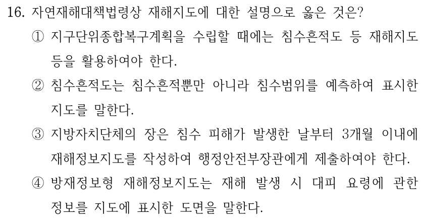 16. 자연재해대책법령상 재해지도에 대한 설명으로 옳은 것은? ①지구단위종합복구계획을 수립할 때에는 침수흔적도 등 재해지도 등을 활용하여야 한다. ②침수흔적도는 침수흔적뿐만 아니라 침수범위를 예측하여 표시한 지도를 말한다. ③지방자치단체의 장은 침수 피해가 발생한 날부터 3개월 이내에 재해정보지도를 작성하여 행정안전부장관에게 제출하여야 한다. ④방재정보형 재해정보지도는 재해 발생 시 대피 요령에 관한 정보를 지도에 표시한 도면을 말한다.